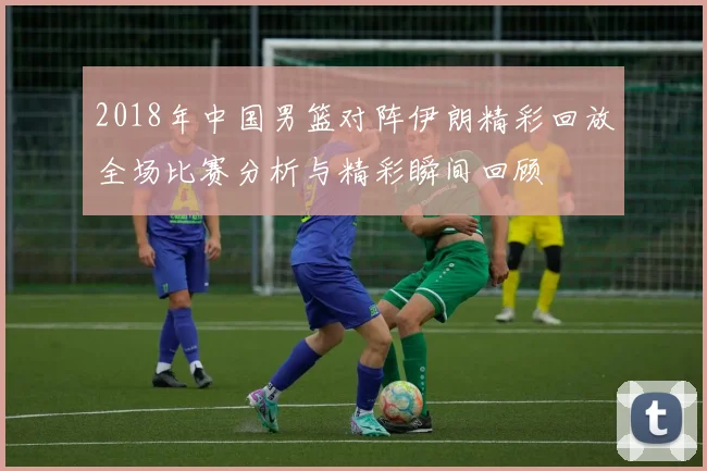 2018年中国男篮对阵伊朗精彩回放全场比赛分析与精彩瞬间回顾