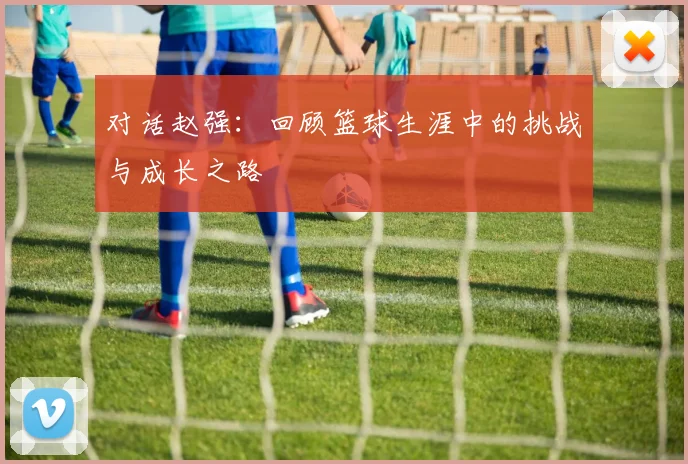 对话赵强：回顾篮球生涯中的挑战与成长之路