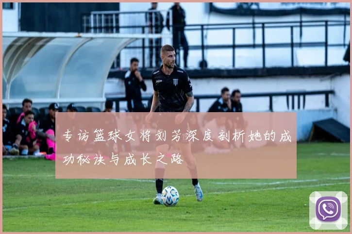 专访篮球女将刘芳深度剖析她的成功秘诀与成长之路