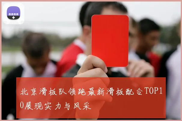 北京滑板队领跑最新滑板配合TOP10展现实力与风采