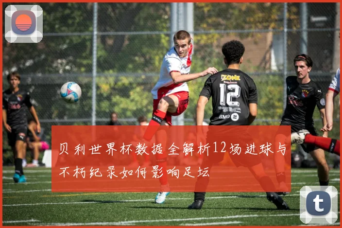 贝利世界杯数据全解析12场进球与不朽纪录如何影响足坛