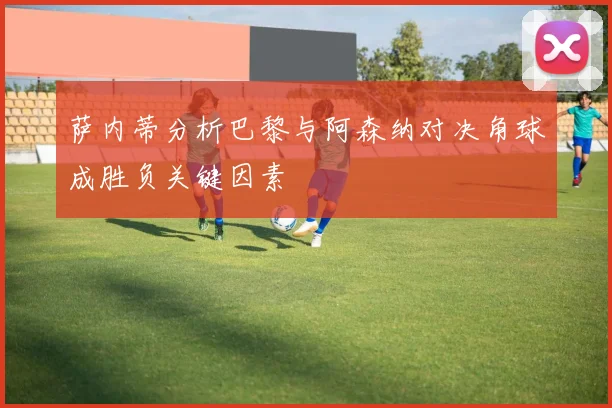 萨内蒂分析巴黎与阿森纳对决角球成胜负关键因素