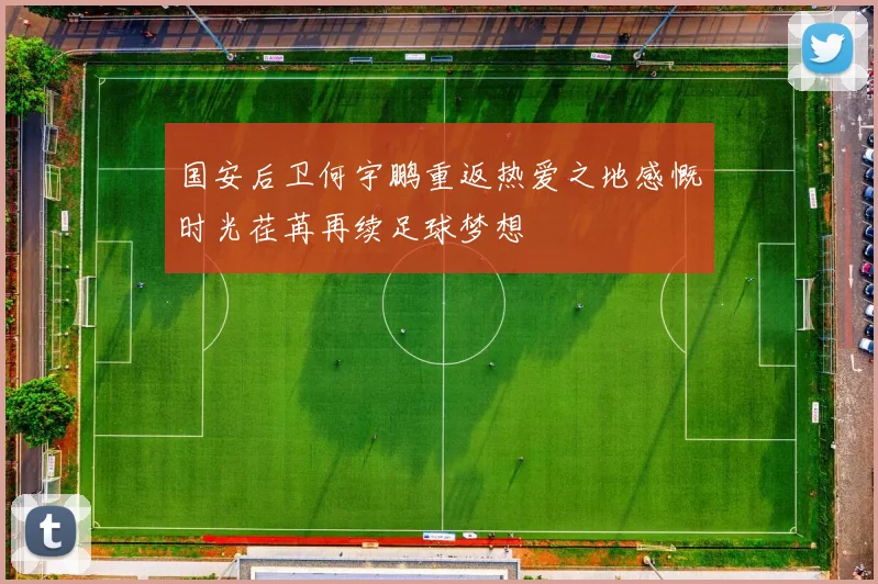 国安后卫何宇鹏重返热爱之地感慨时光荏苒再续足球梦想