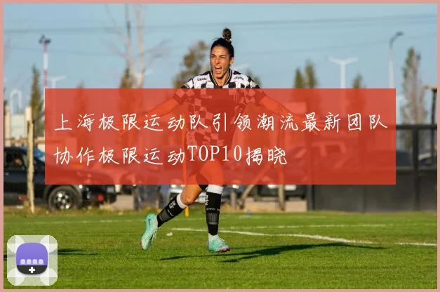 上海极限运动队引领潮流最新团队协作极限运动TOP10揭晓