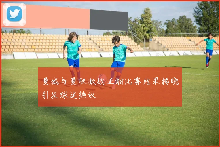曼城与曼联激战正酣比赛结果揭晓引发球迷热议